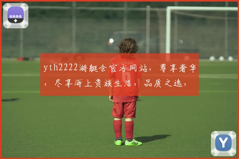 yth2222游艇会官方网站，尊享奢华，尽享海上贵族生活，品质之选，一网打尽