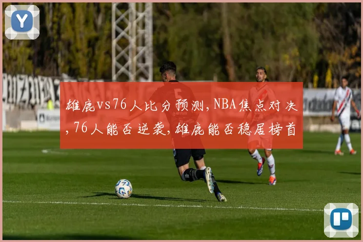 雄鹿vs76人比分预测,NBA焦点对决,76人能否逆袭,雄鹿能否稳居榜首