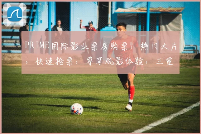 PRIME国际影业票房购票，热门大片，快速抢票，尊享观影体验，三重优惠