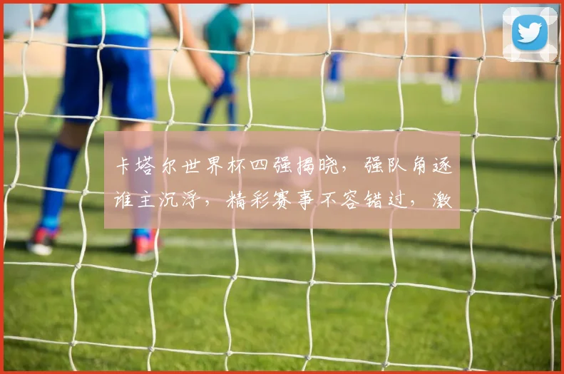 卡塔尔世界杯四强揭晓，强队角逐谁主沉浮，精彩赛事不容错过，激情碰撞即将上演