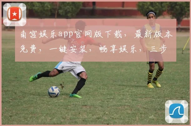 南宫娱乐app官网版下载，最新版本免费，一键安装，畅享娱乐，三步轻松获取