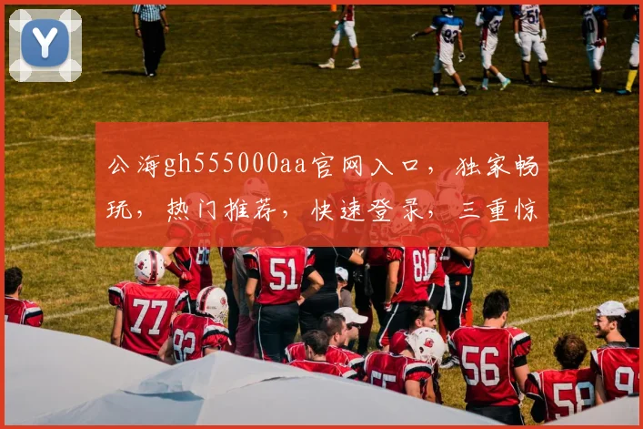 公海gh555000aa官网入口，独家畅玩，热门推荐，快速登录，三重惊喜等你来