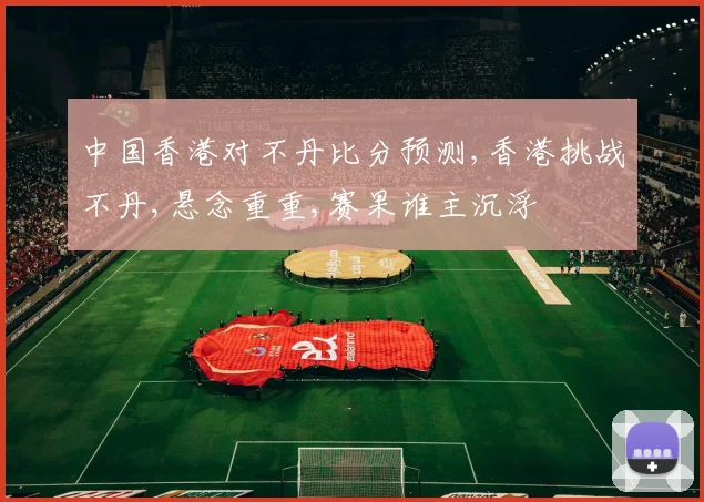 中国香港对不丹比分预测,香港挑战不丹,悬念重重,赛果谁主沉浮