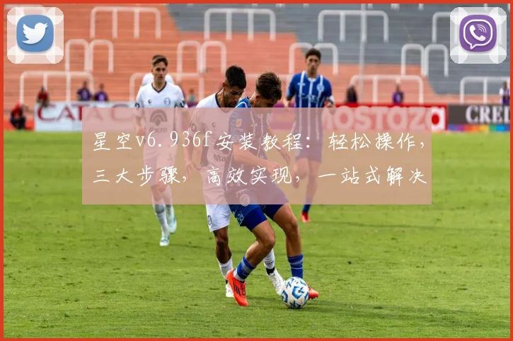 星空v6.936f安装教程：轻松操作，三大步骤，高效实现，一站式解决