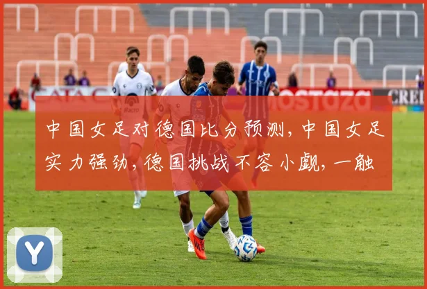 中国女足对德国比分预测,中国女足实力强劲,德国挑战不容小觑,一触即发
