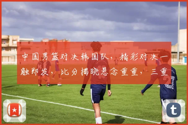 中国男篮对决韩国队，精彩对决一触即发，比分揭晓悬念重重，三重惊喜不容错过，比分战况即将揭晓