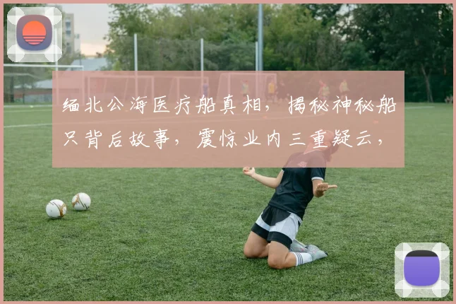 缅北公海医疗船真相，揭秘神秘船只背后故事，震惊业内三重疑云，不容错过